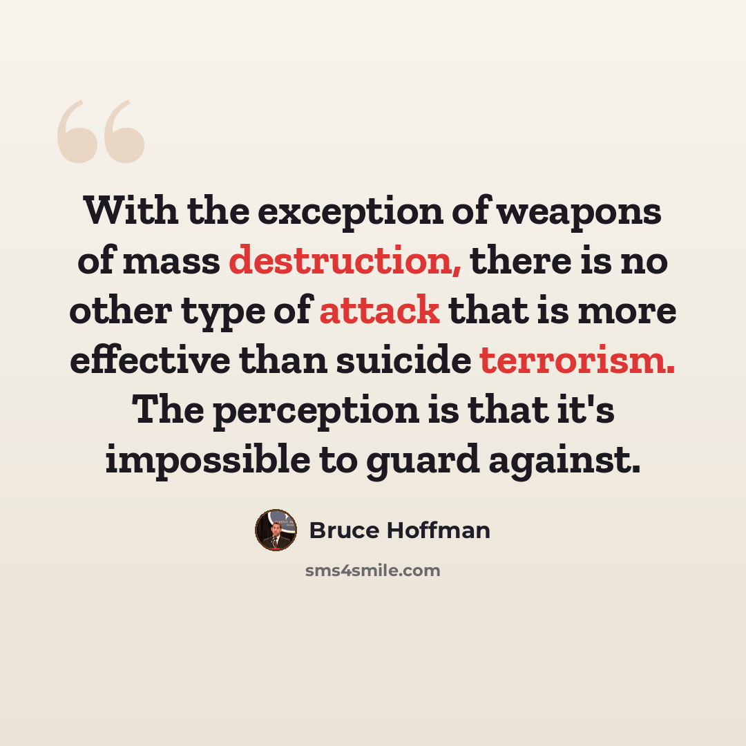 “With the exception of weapons of mass destruction, there is no other type of attack that is more effective than suicide terrorism. The perception is that it's impossible to guard against.” quote by Bruce Hoffman