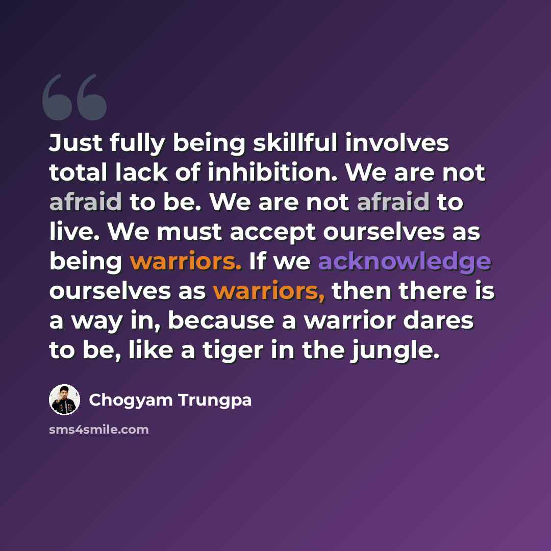 “Just fully being skillful involves total lack of inhibition. We are not afraid to be. We are not afraid to live. We must accept ourselves as being warriors. If we acknowledge ourselves as warriors, then there is a way in, because a warrior dares to be, like a tiger in the jungle.” quote by Chogyam Trungpa