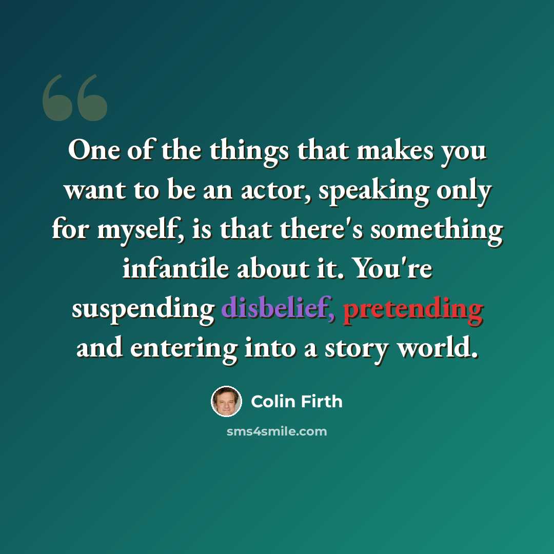 “One of the things that makes you want to be an actor, speaking only for myself, is that there's something infantile about it. You're suspending disbelief, pretending and entering into a story world.” quote by Colin Firth