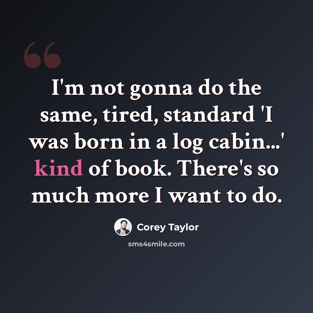 “I'm not gonna do the same, tired, standard 'I was born in a log cabin...' kind of book. There's so much more I want to do.” quote by Corey Taylor