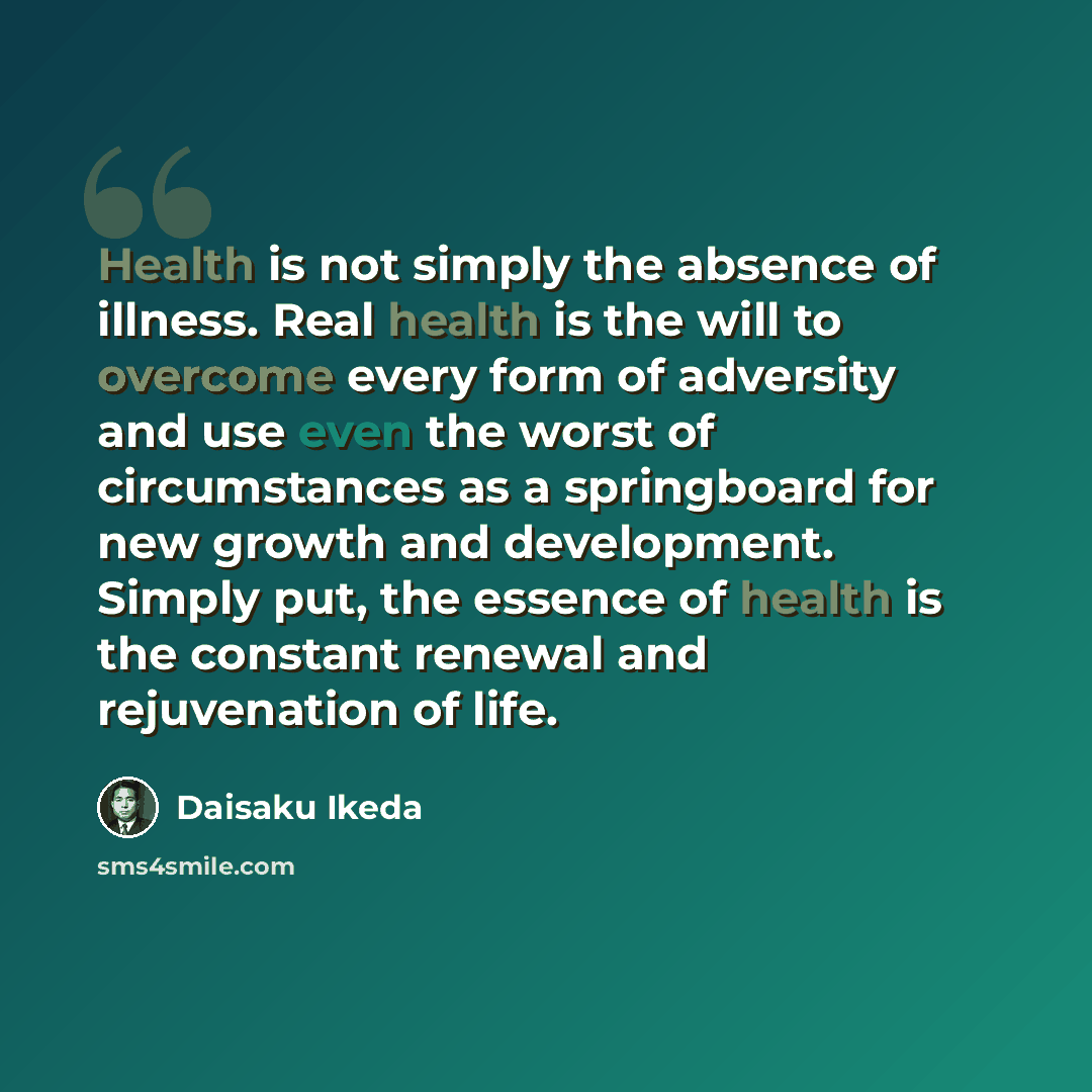 “Health is not simply the absence of illness. Real health is the will to overcome every form of adversity and use even the worst of circumstances as a springboard for new growth and development. Simply put, the essence of health is the constant renewal and rejuvenation of life.” quote by Daisaku Ikeda