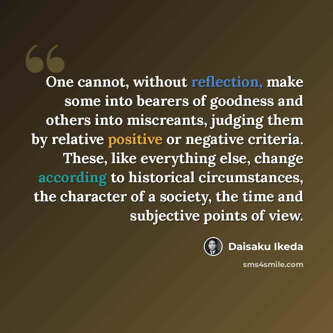 “One cannot, without reflection, make some into bearers of goodness and others into miscreants, judging them by relative positive or negative criteria. These, like everything else, change according to historical circumstances, the character of a society, the time and subjective points of view.” quote by Daisaku Ikeda