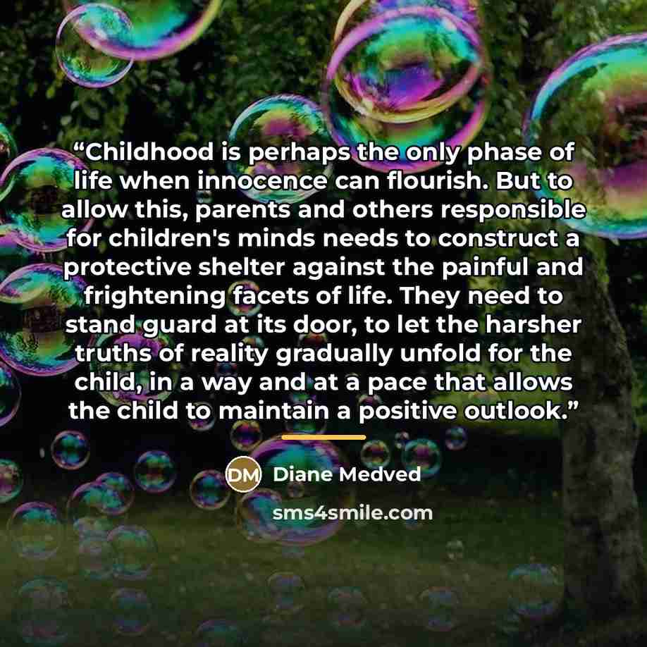 “Childhood is perhaps the only phase of life when innocence can flourish. But to allow this, parents and others responsible for children's minds needs to construct a protective shelter against the painful and frightening facets of life. They need to stand guard at its door, to let the harsher…” quote by Diane Medved
