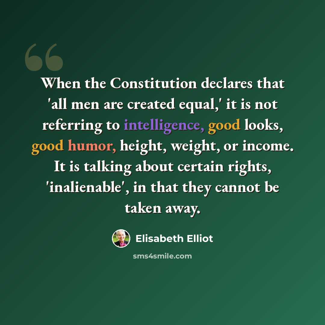 “When the Constitution declares that 'all men are created equal,' it is not referring to intelligence, good looks, good humor, height, weight, or income. It is talking about certain rights, 'inalienable', in that they cannot be taken away.” quote by Elisabeth Elliot