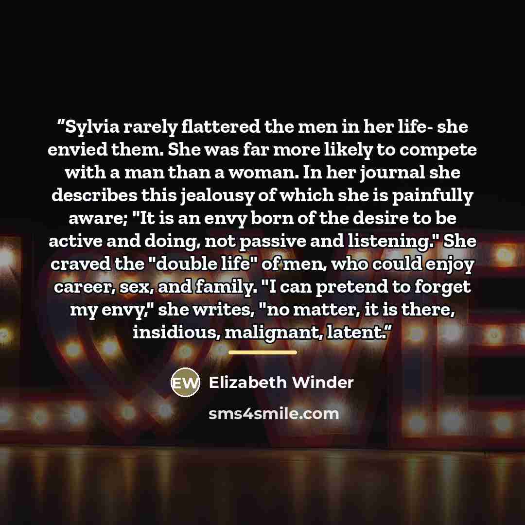 “Sylvia rarely flattered the men in her life- she envied them. She was far more likely to compete with a man than a woman. In her journal she describes this jealousy of which she is painfully aware; "It is an envy born of the desire to be active and doing, not passive and listening." She craved the…” quote by Elizabeth Winder