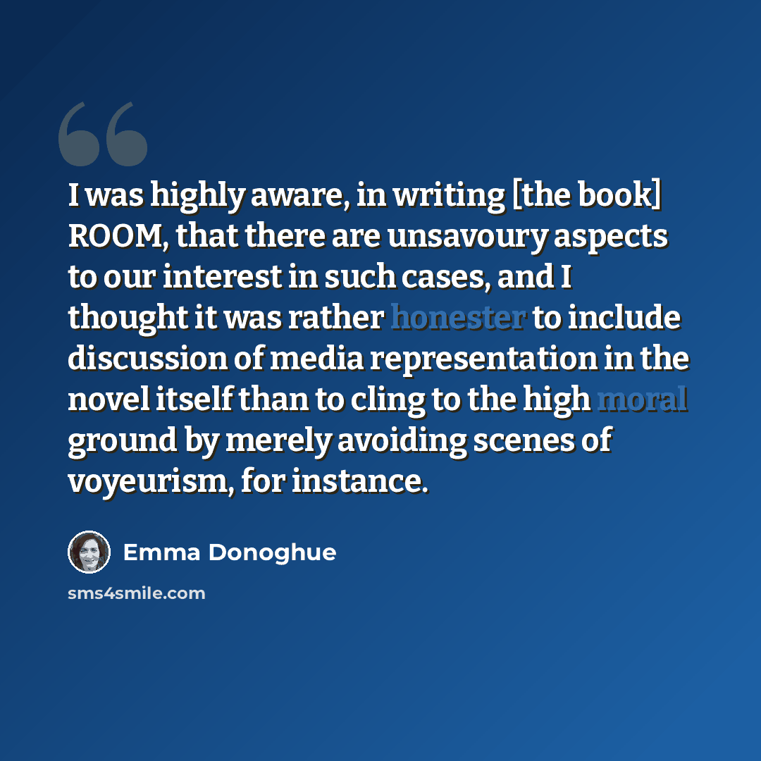 “I was highly aware, in writing [the book] ROOM, that there are unsavoury aspects to our interest in such cases, and I thought it was rather honester to include discussion of media representation in the novel itself than to cling to the high moral ground by merely avoiding scenes of voyeurism, for…” quote by Emma Donoghue