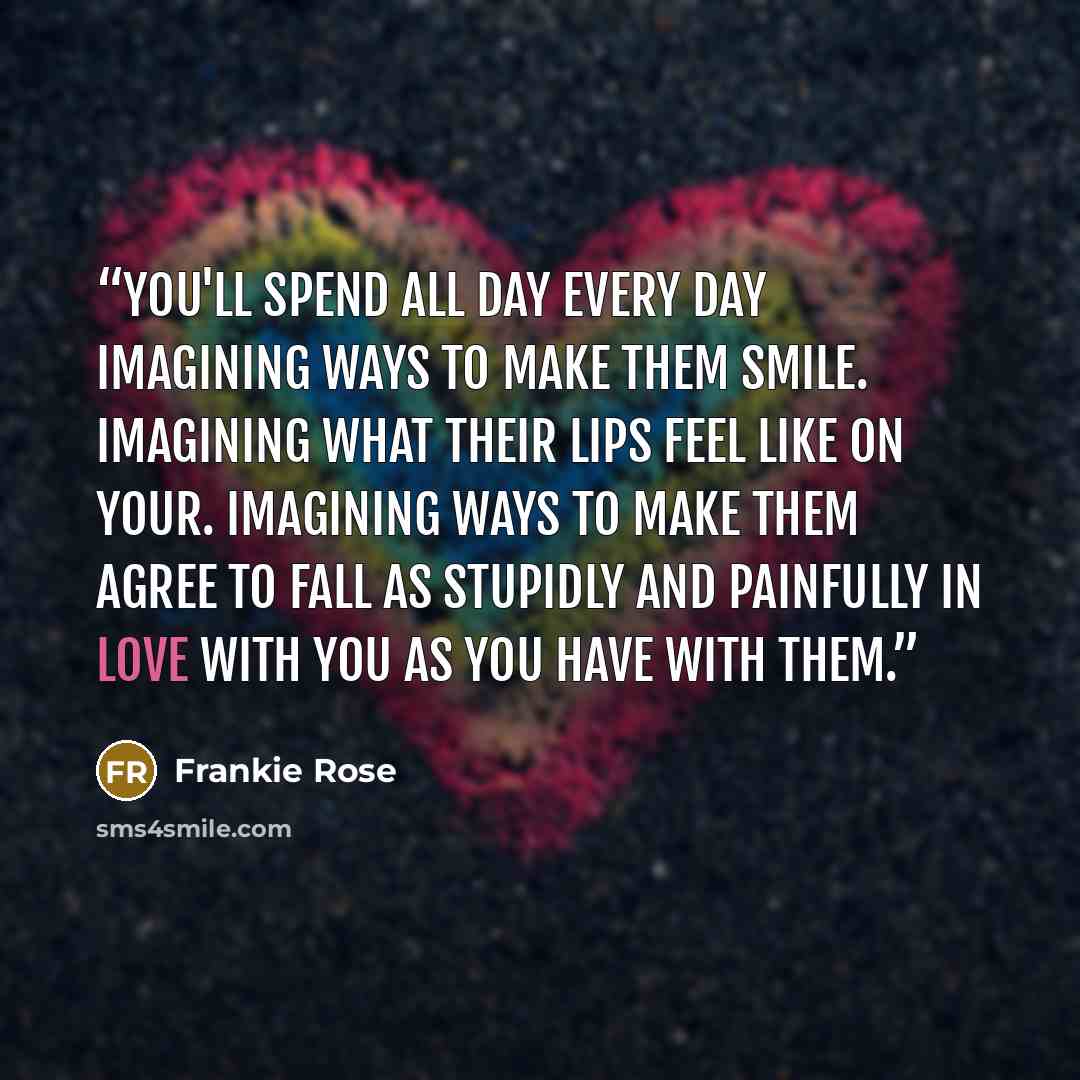 “You'll spend all day every day imagining ways to make them smile. Imagining what their lips feel like on your. Imagining ways to make them agree to fall as stupidly and painfully in love with you as you have with them.” quote by Frankie Rose