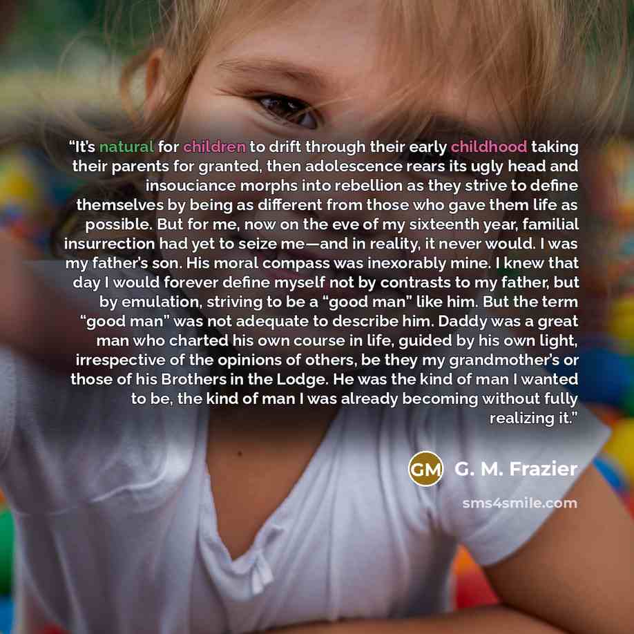 “It’s natural for children to drift through their early childhood taking their parents for granted, then adolescence rears its ugly head and insouciance morphs into rebellion as they strive to define themselves by being as different from those who gave them life as possible. But for me, now on the…” quote by G. M. Frazier