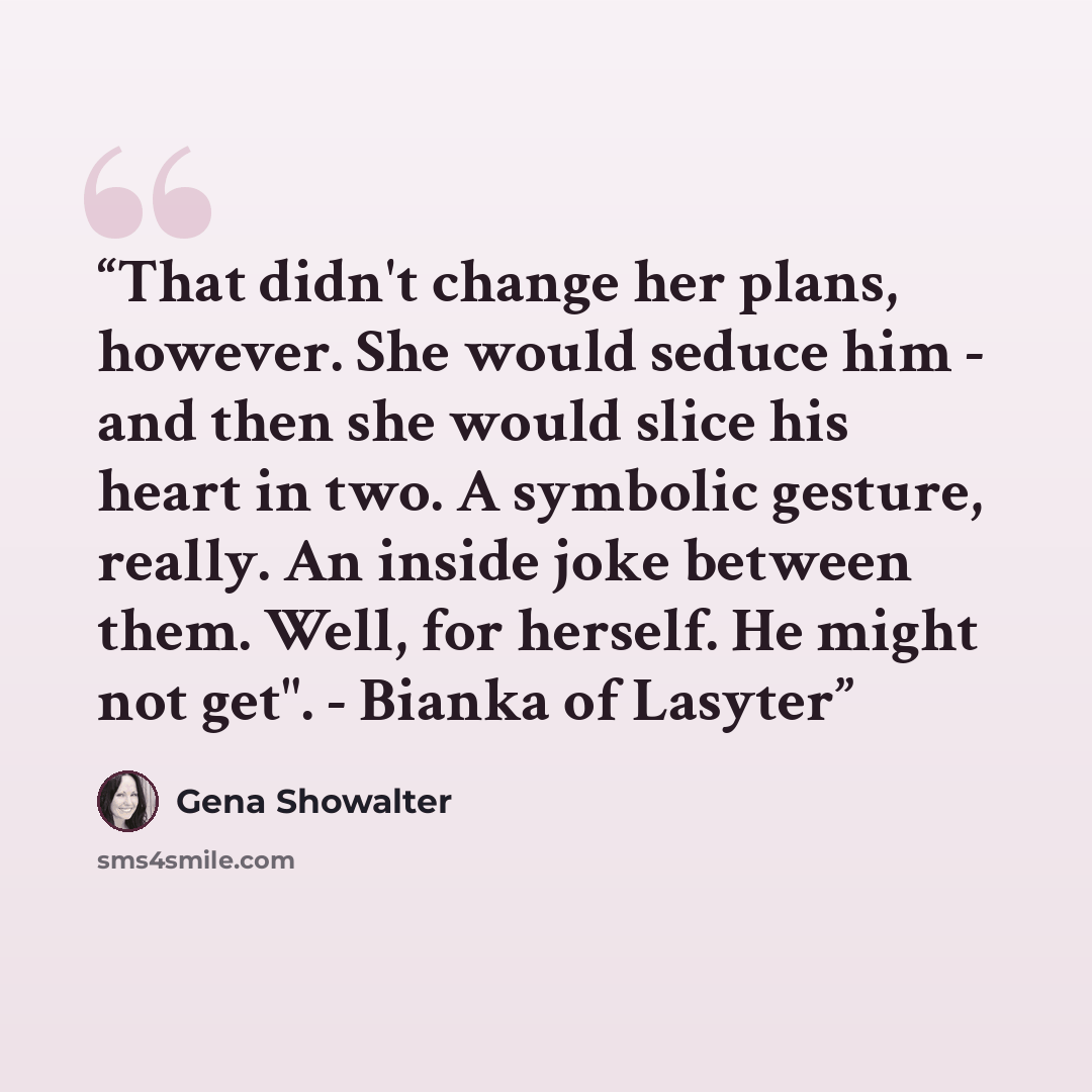 “That didn't change her plans, however. She would seduce him - and then she would slice his heart in two. A symbolic gesture, really. An inside joke between them. Well, for herself. He might not get". - Bianka of Lasyter” quote by Gena Showalter