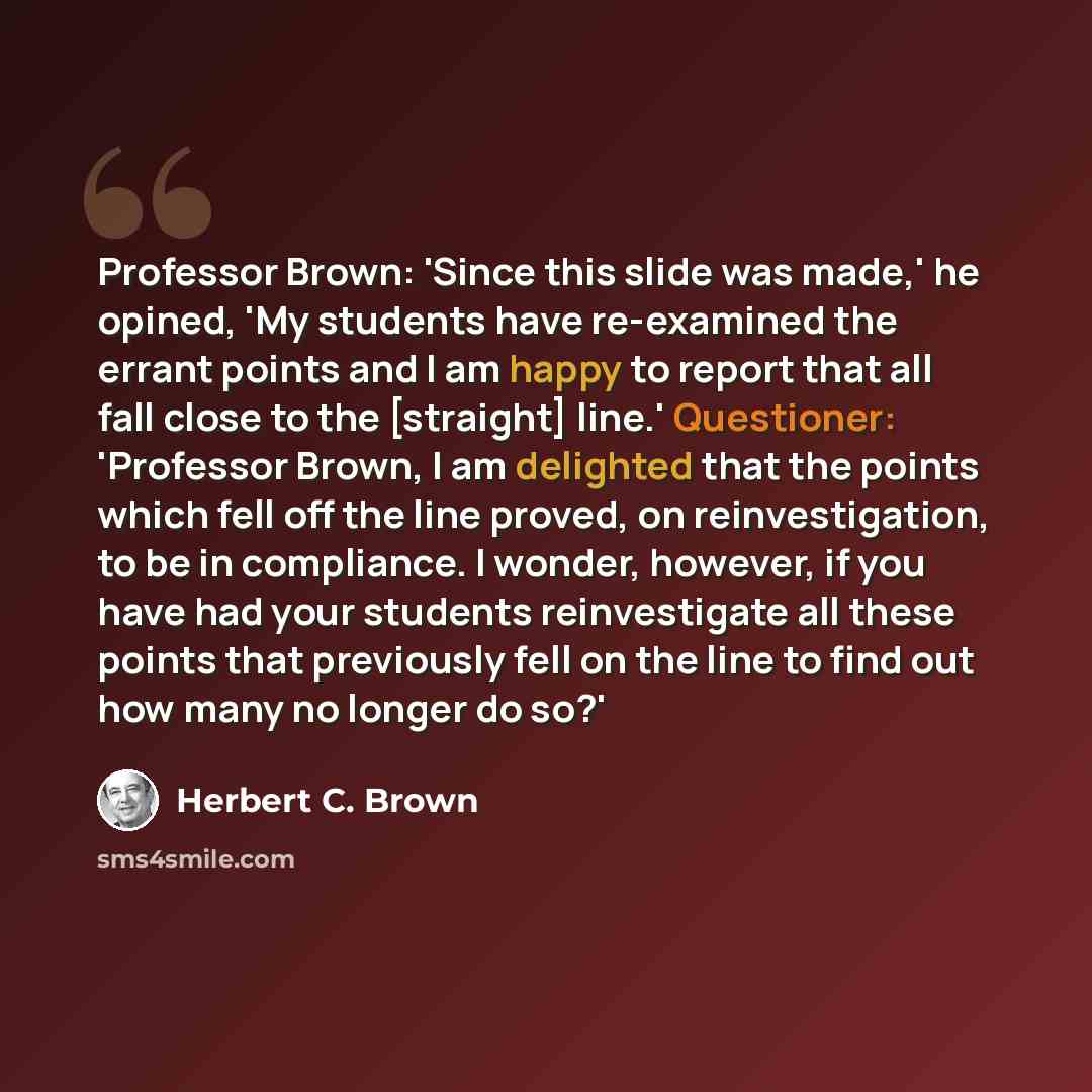 “Professor Brown: 'Since this slide was made,' he opined, 'My students have re-examined the errant points and I am happy to report that all fall close to the [straight] line.' Questioner: 'Professor Brown, I am delighted that the points which fell off the line proved, on reinvestigation, to be in…” quote by Herbert C. Brown