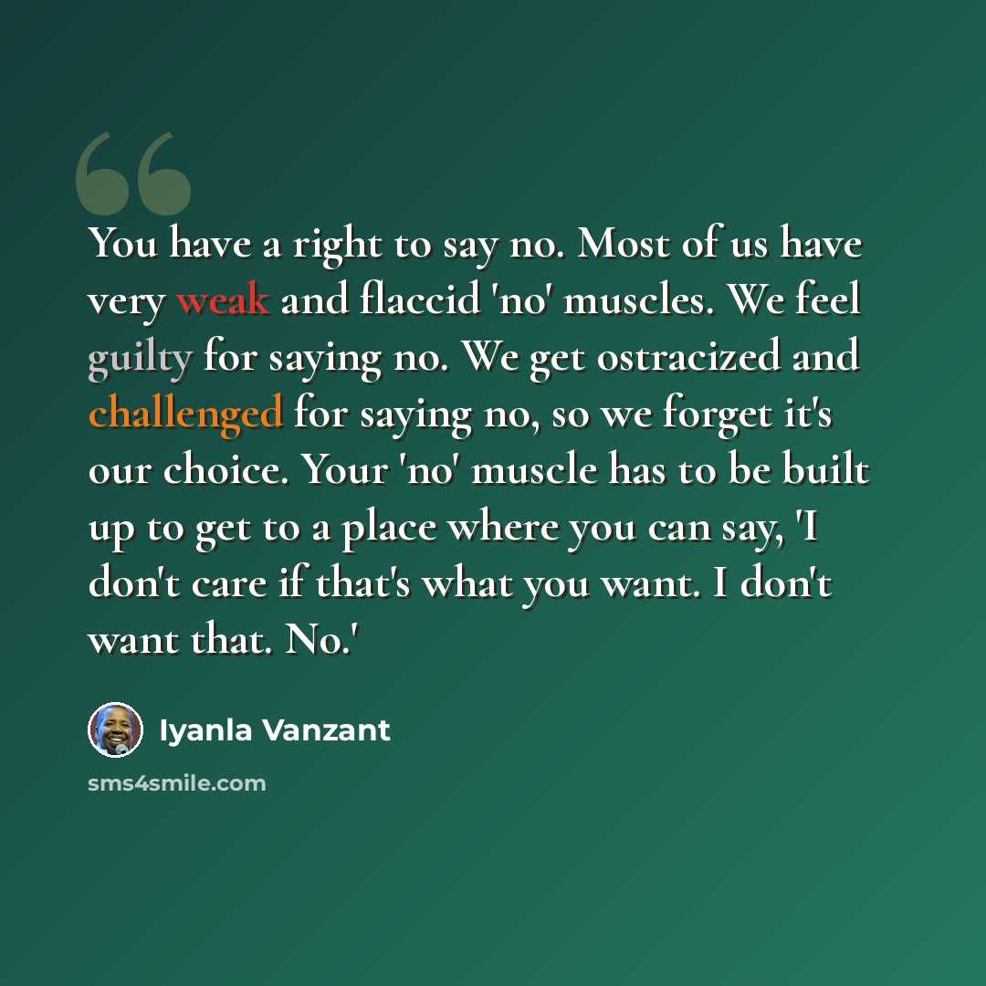 “You have a right to say no. Most of us have very weak and flaccid 'no' muscles. We feel guilty for saying no. We get ostracized and challenged for saying no, so we forget it's our choice. Your 'no' muscle has to be built up to get to a place where you can say, 'I don't care if that's what you…” quote by Iyanla Vanzant