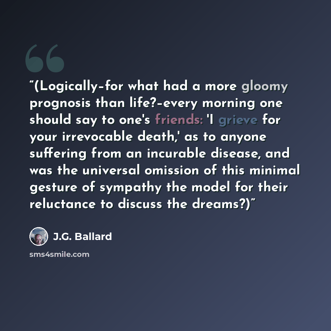 “(Logically–for what had a more gloomy prognosis than life?–every morning one should say to one's friends: 'I grieve for your irrevocable death,' as to anyone suffering from an incurable disease, and was the universal omission of this minimal gesture of sympathy the model for their reluctance to…” quote by J.G. Ballard