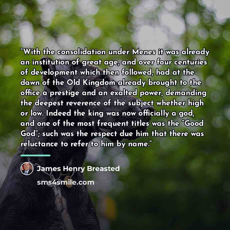 “With the consolidation under Menes it was already an institution of great age, and over four centuries of development which then followed, had at the dawn of the Old Kingdom already brought to the office a prestige and an exalted power, demanding the deepest reverence of the subject whether high…” quote by James Henry Breasted