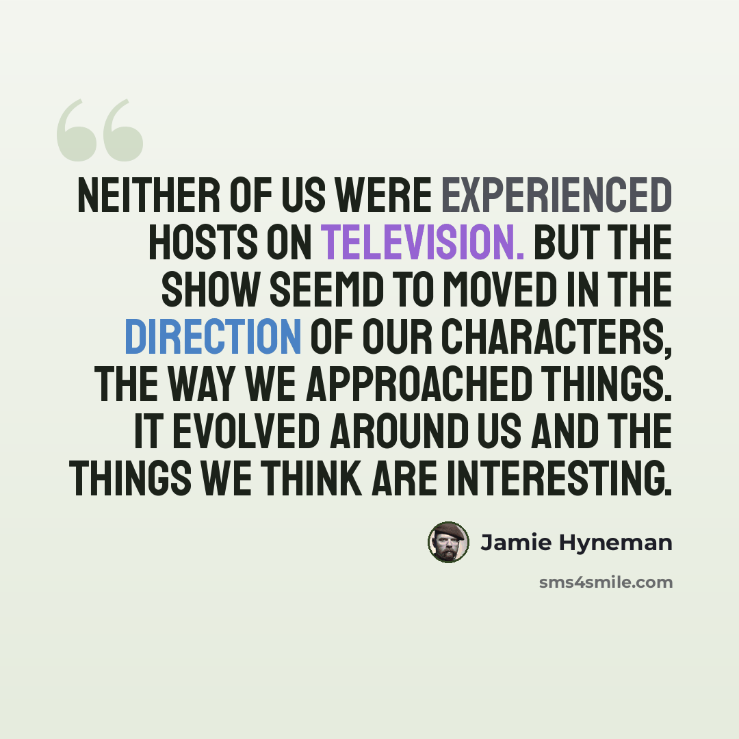 “Neither of us were experienced hosts on television. But the show seemd to moved in the direction of our characters, the way we approached things. It evolved around us and the things we think are interesting.” quote by Jamie Hyneman
