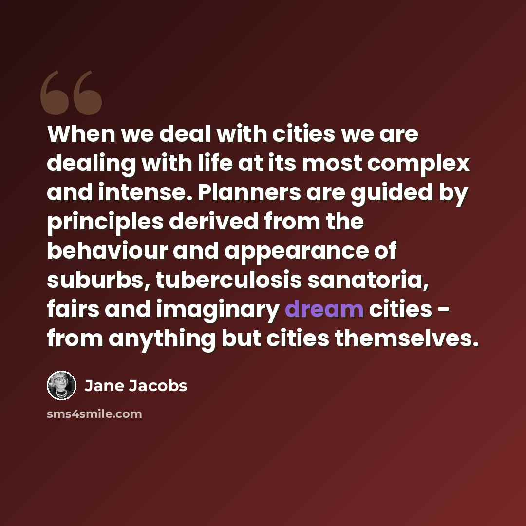 “When we deal with cities we are dealing with life at its most complex and intense. Planners are guided by principles derived from the behaviour and appearance of suburbs, tuberculosis sanatoria, fairs and imaginary dream cities - from anything but cities themselves.” quote by Jane Jacobs