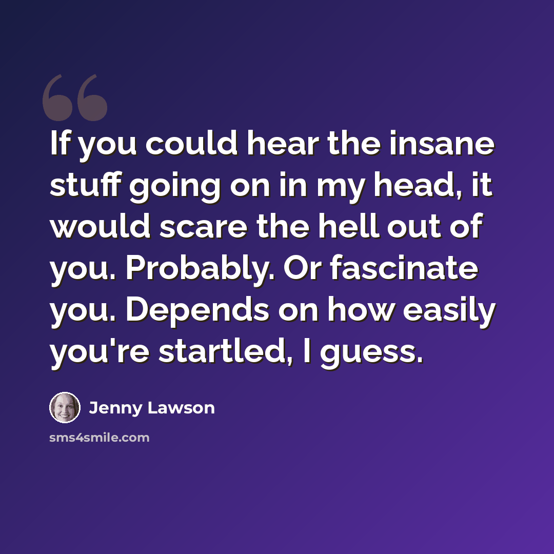 “If you could hear the insane stuff going on in my head, it would scare the hell out of you. Probably. Or fascinate you. Depends on how easily you're startled, I guess.” quote by Jenny Lawson