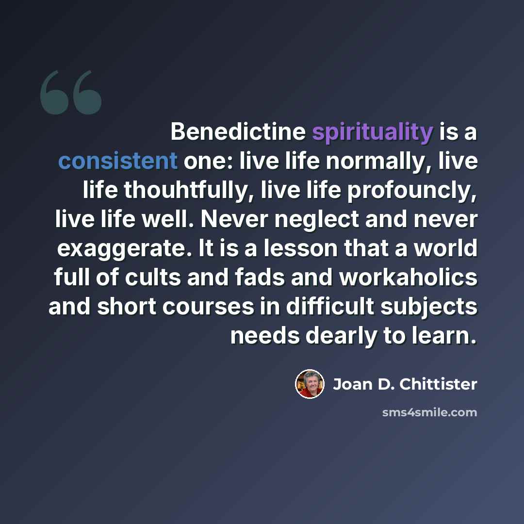 “Benedictine spirituality is a consistent one: live life normally, live life thouhtfully, live life profouncly, live life well. Never neglect and never exaggerate. It is a lesson that a world full of cults and fads and workaholics and short courses in difficult subjects needs dearly to learn.” quote by Joan D. Chittister