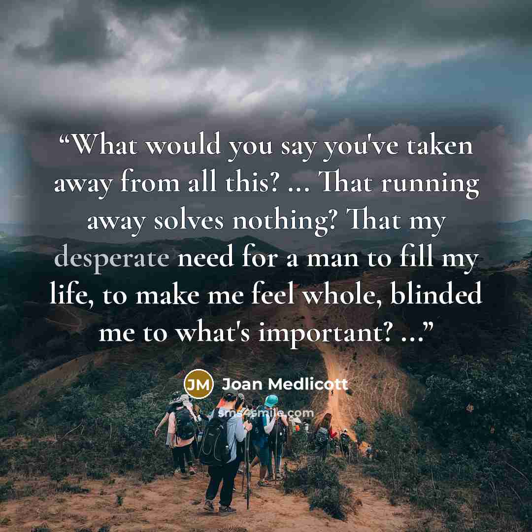 “What would you say you've taken away from all this? ... That running away solves nothing? That my desperate need for a man to fill my life, to make me feel whole, blinded me to what's important? ...” quote by Joan Medlicott
