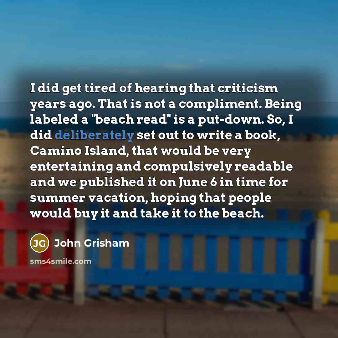 “I did get tired of hearing that criticism years ago. That is not a compliment. Being labeled a "beach read" is a put-down. So, I did deliberately set out to write a book, Camino Island, that would be very entertaining and compulsively readable and we published it on June 6 in time for summer…” quote by John Grisham
