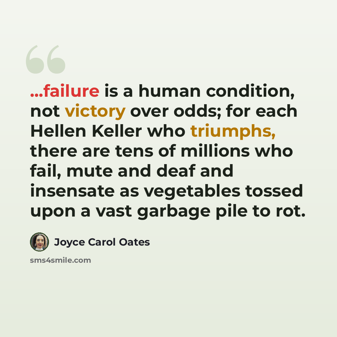 “...failure is a human condition, not victory over odds; for each Hellen Keller who triumphs, there are tens of millions who fail, mute and deaf and insensate as vegetables tossed upon a vast garbage pile to rot.” quote by Joyce Carol Oates
