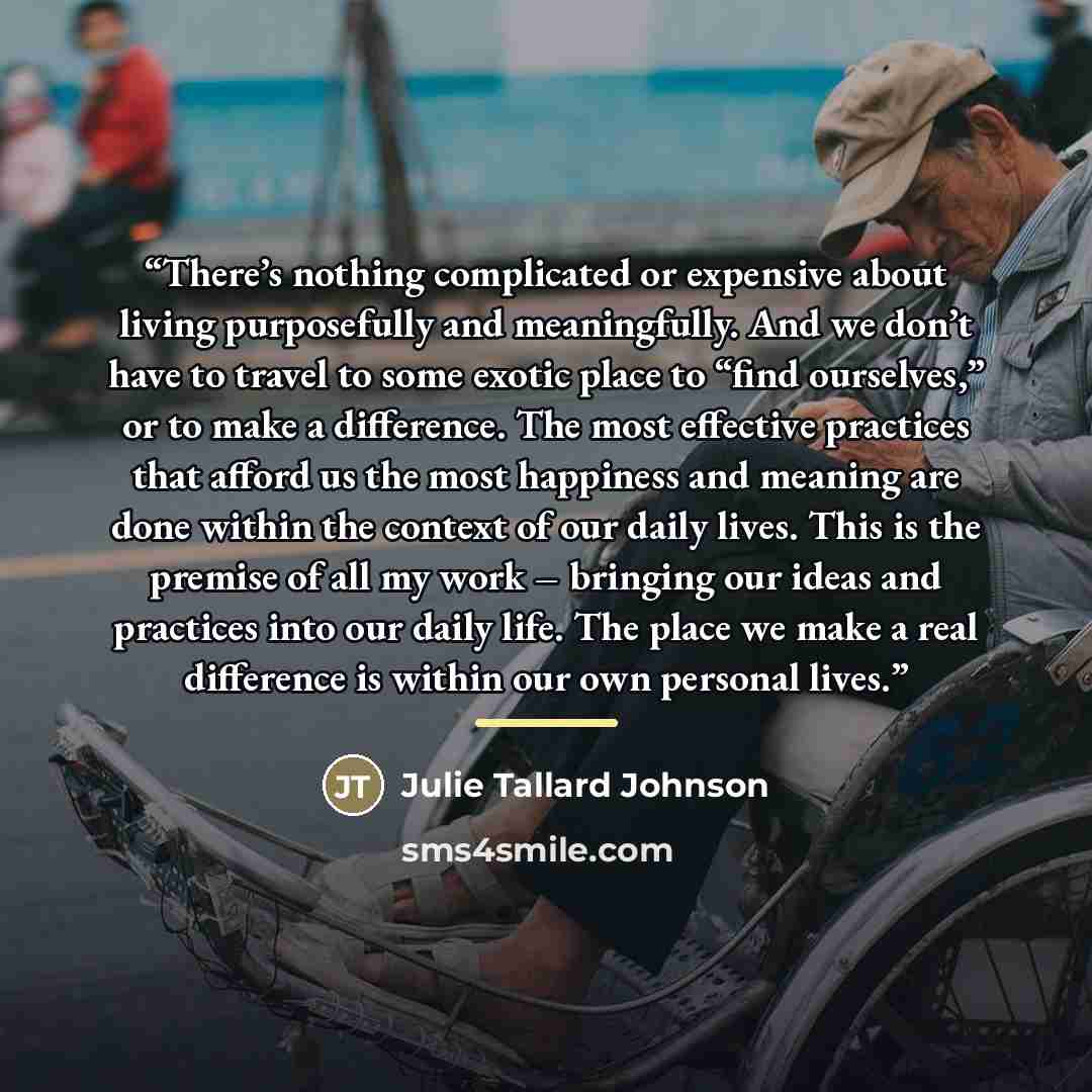“There’s nothing complicated or expensive about living purposefully and meaningfully. And we don’t have to travel to some exotic place to “find ourselves,” or to make a difference. The most effective practices that afford us the most happiness and meaning are done within the context of our daily…” quote by Julie Tallard Johnson