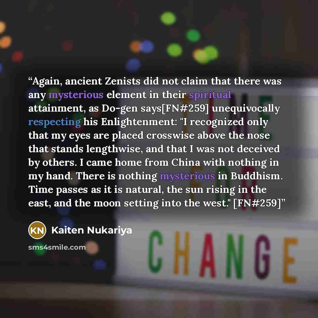 “Again, ancient Zenists did not claim that there was any mysterious element in their spiritual attainment, as Do-gen says[FN#259] unequivocally respecting his Enlightenment: "I recognized only that my eyes are placed crosswise above the nose that stands lengthwise, and that I was not deceived by…” quote by Kaiten Nukariya