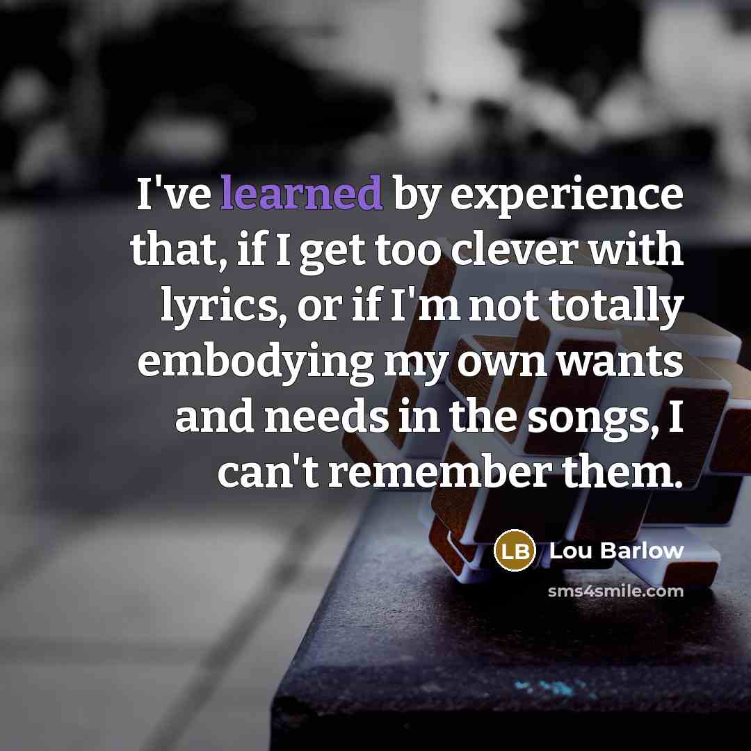 “I've learned by experience that, if I get too clever with lyrics, or if I'm not totally embodying my own wants and needs in the songs, I can't remember them.” quote by Lou Barlow