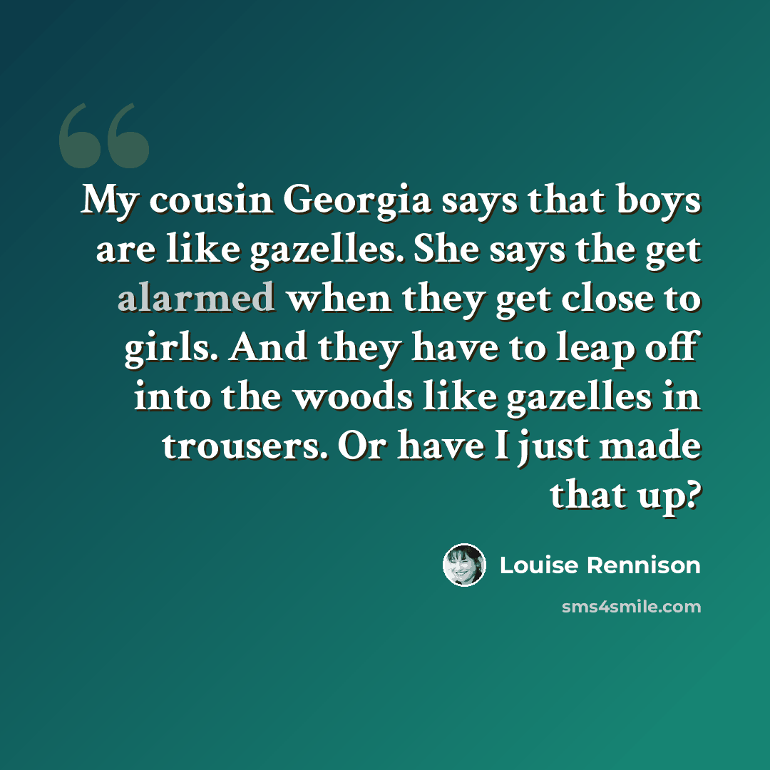 “My cousin Georgia says that boys are like gazelles. She says the get alarmed when they get close to girls. And they have to leap off into the woods like gazelles in trousers. Or have I just made that up?” quote by Louise Rennison