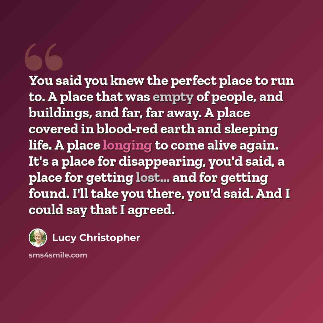 “You said you knew the perfect place to run to. A place that was empty of people, and buildings, and far, far away. A place covered in blood-red earth and sleeping life. A place longing to come alive again. It's a place for disappearing, you'd said, a place for getting lost... and for getting…” quote by Lucy Christopher