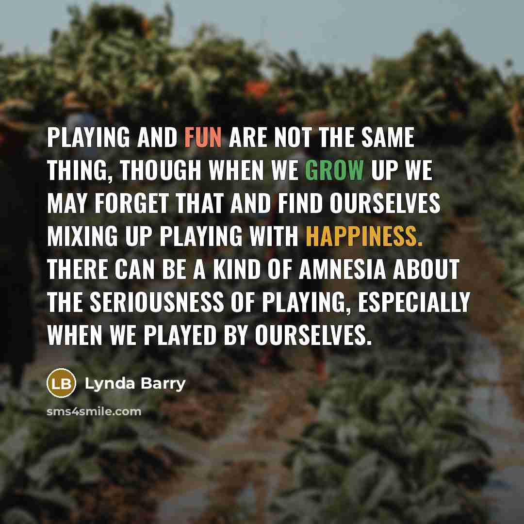 “Playing and fun are not the same thing, though when we grow up we may forget that and find ourselves mixing up playing with happiness. There can be a kind of amnesia about the seriousness of playing, especially when we played by ourselves.” quote by Lynda Barry