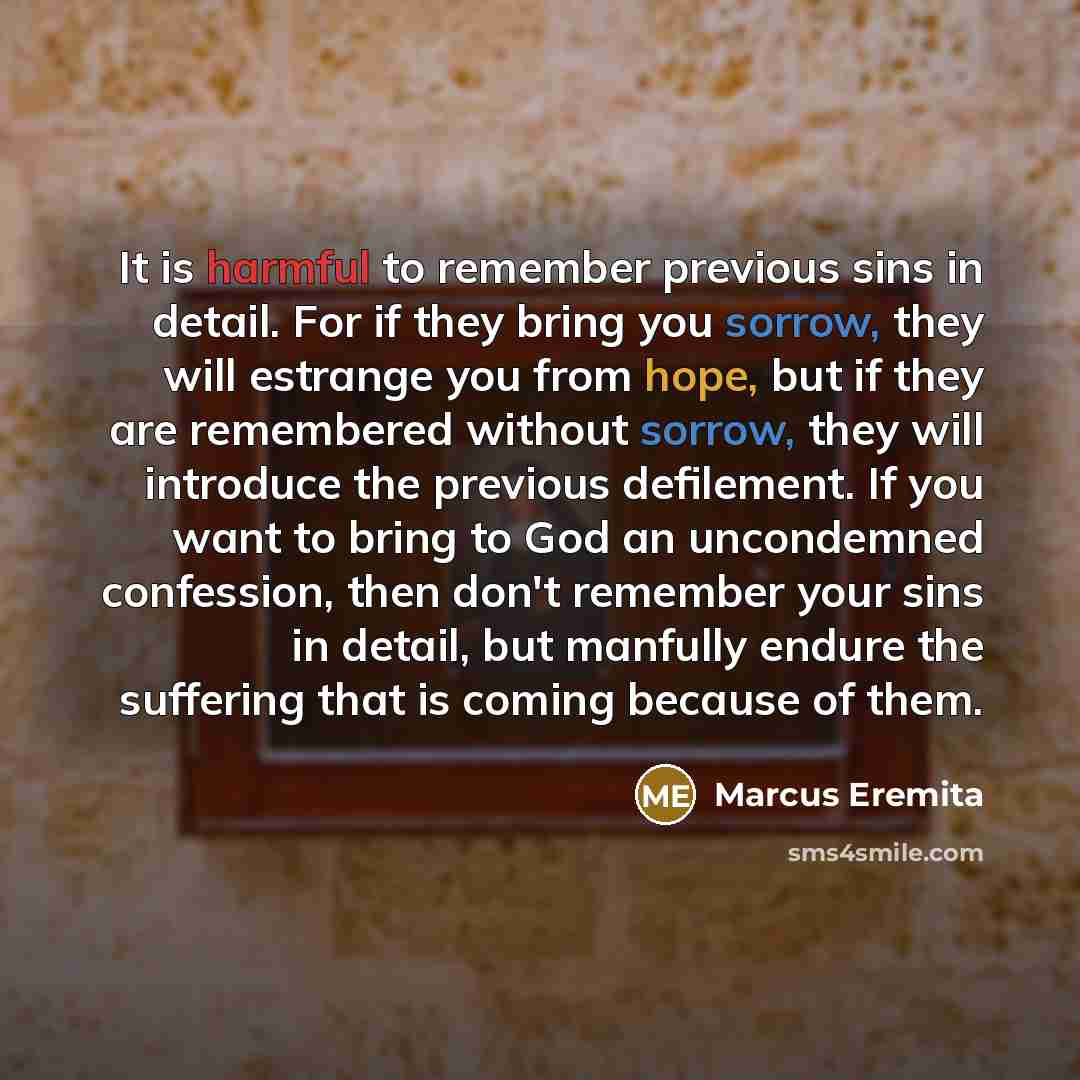 “It is harmful to remember previous sins in detail. For if they bring you sorrow, they will estrange you from hope, but if they are remembered without sorrow, they will introduce the previous defilement. If you want to bring to God an uncondemned confession, then don't remember your sins in detail…” quote by Marcus Eremita
