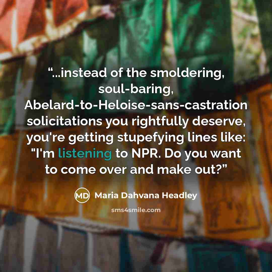 “...instead of the smoldering, soul-baring, Abelard-to-Heloise-sans-castration solicitations you rightfully deserve, you're getting stupefying lines like: "I'm listening to NPR. Do you want to come over and make out?” quote by Maria Dahvana Headley