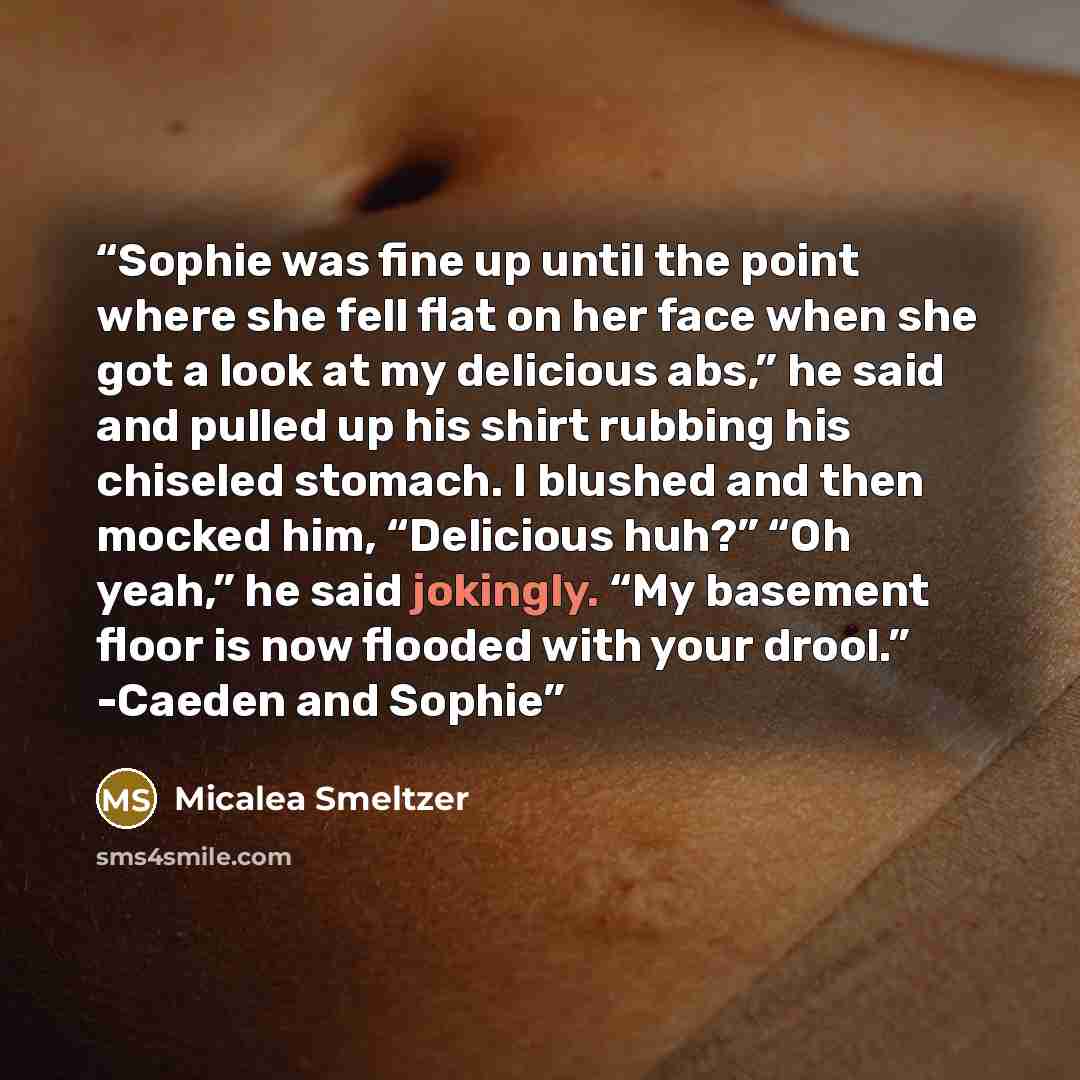 “Sophie was fine up until the point where she fell flat on her face when she got a look at my delicious abs,” he said and pulled up his shirt rubbing his chiseled stomach. I blushed and then mocked him, “Delicious huh?” “Oh yeah,” he said jokingly. “My basement floor is now flooded with your…” quote by Micalea Smeltzer
