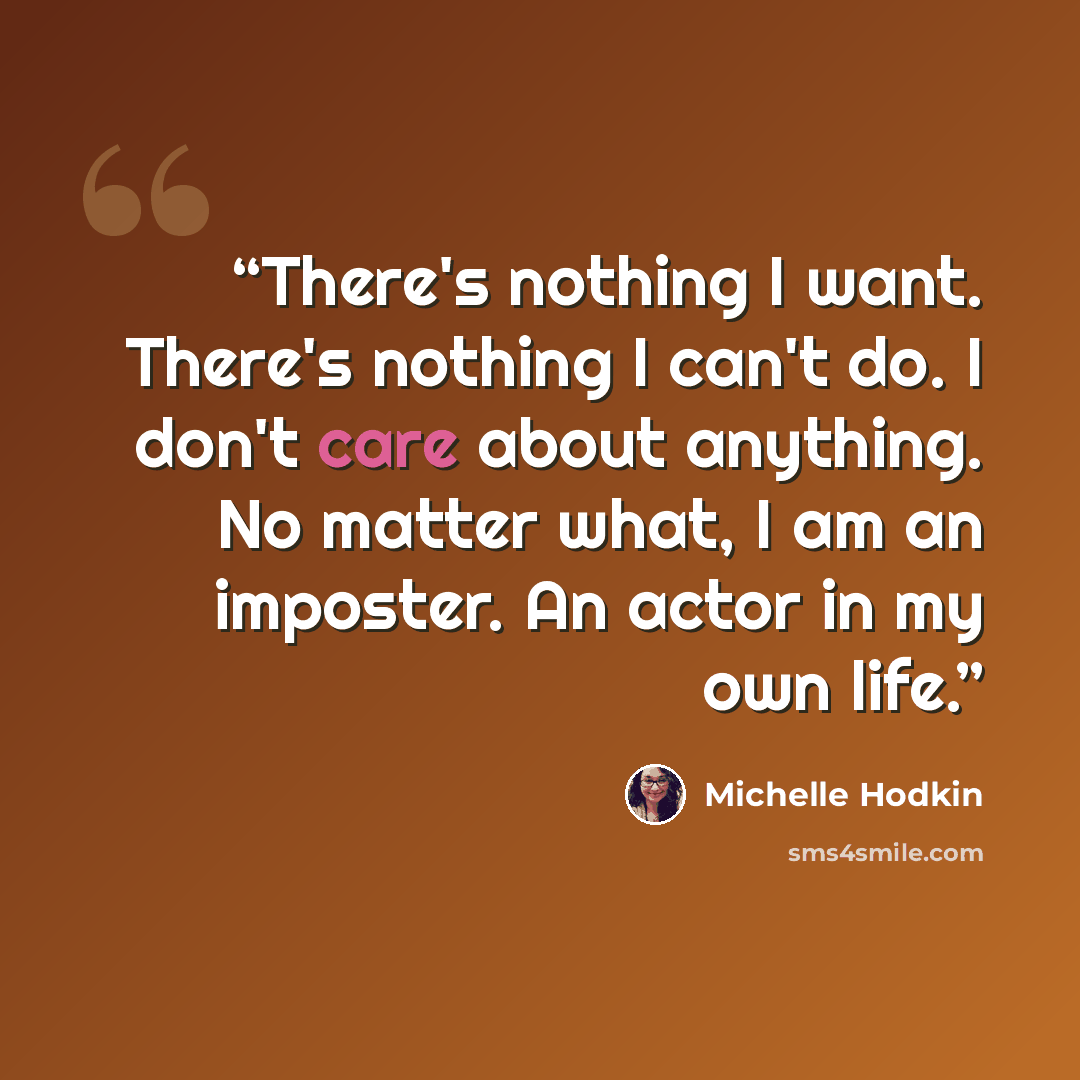 “There's nothing I want. There's nothing I can't do. I don't care about anything. No matter what, I am an imposter. An actor in my own life.” quote by Michelle Hodkin