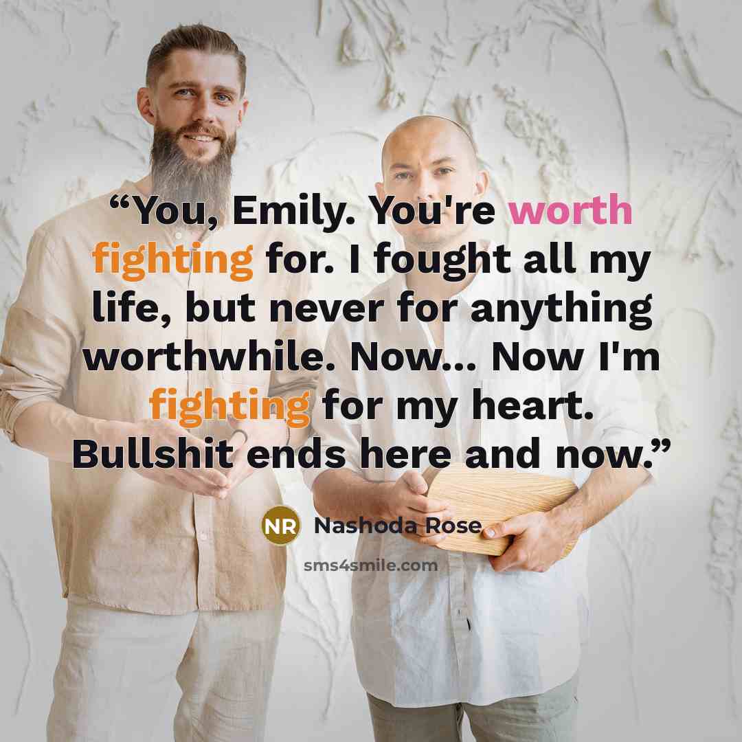 “You, Emily. You're worth fighting for. I fought all my life, but never for anything worthwhile. Now... Now I'm fighting for my heart. Bullshit ends here and now.” quote by Nashoda Rose