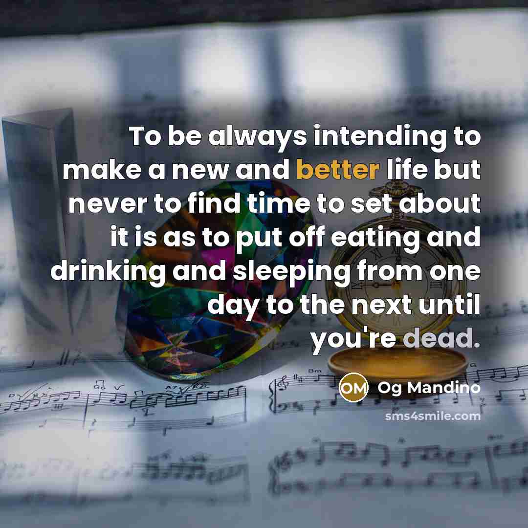 “To be always intending to make a new and better life but never to find time to set about it is as to put off eating and drinking and sleeping from one day to the next until you're dead.” quote by Og Mandino