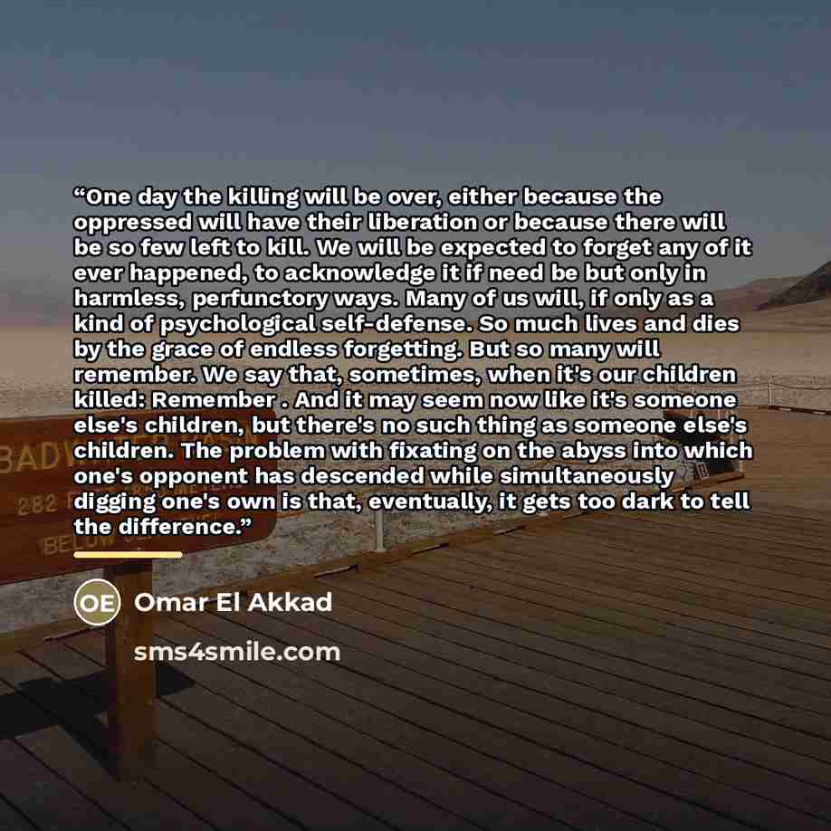 “One day the killing will be over, either because the oppressed will have their liberation or because there will be so few left to kill. We will be expected to forget any of it ever happened, to acknowledge it if need be but only in harmless, perfunctory ways. Many of us will, if only as a kind of…” quote by Omar El Akkad