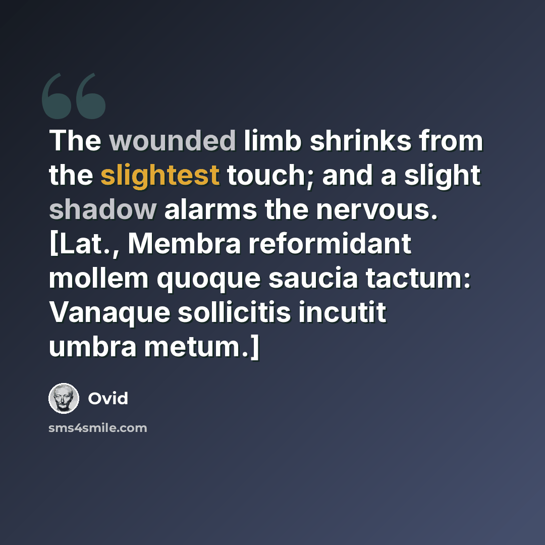 “The wounded limb shrinks from the slightest touch; and a slight shadow alarms the nervous. [Lat., Membra reformidant mollem quoque saucia tactum: Vanaque sollicitis incutit umbra metum.]” quote by Ovid