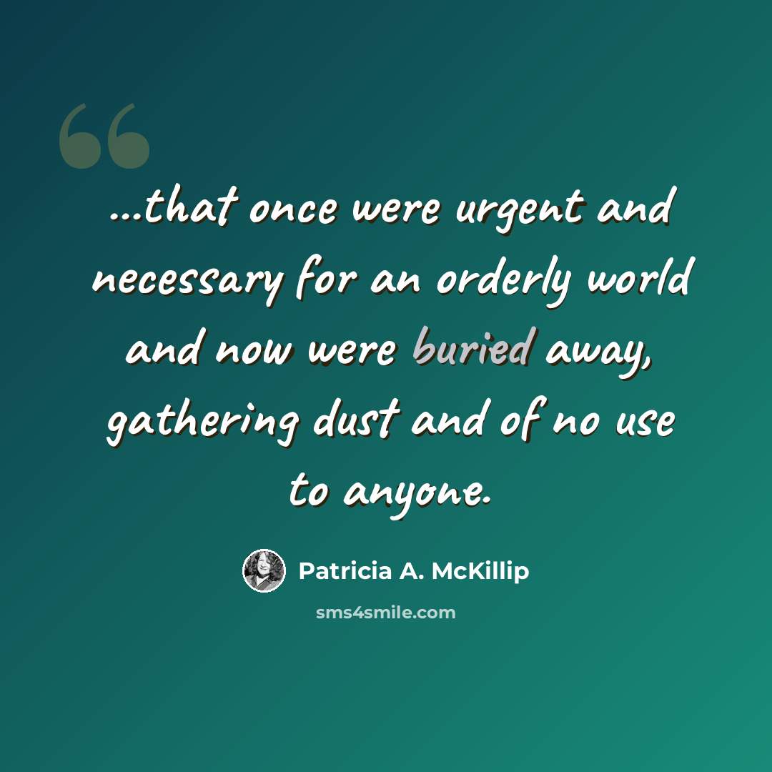 “...that once were urgent and necessary for an orderly world and now were buried away, gathering dust and of no use to anyone.” quote by Patricia A. McKillip