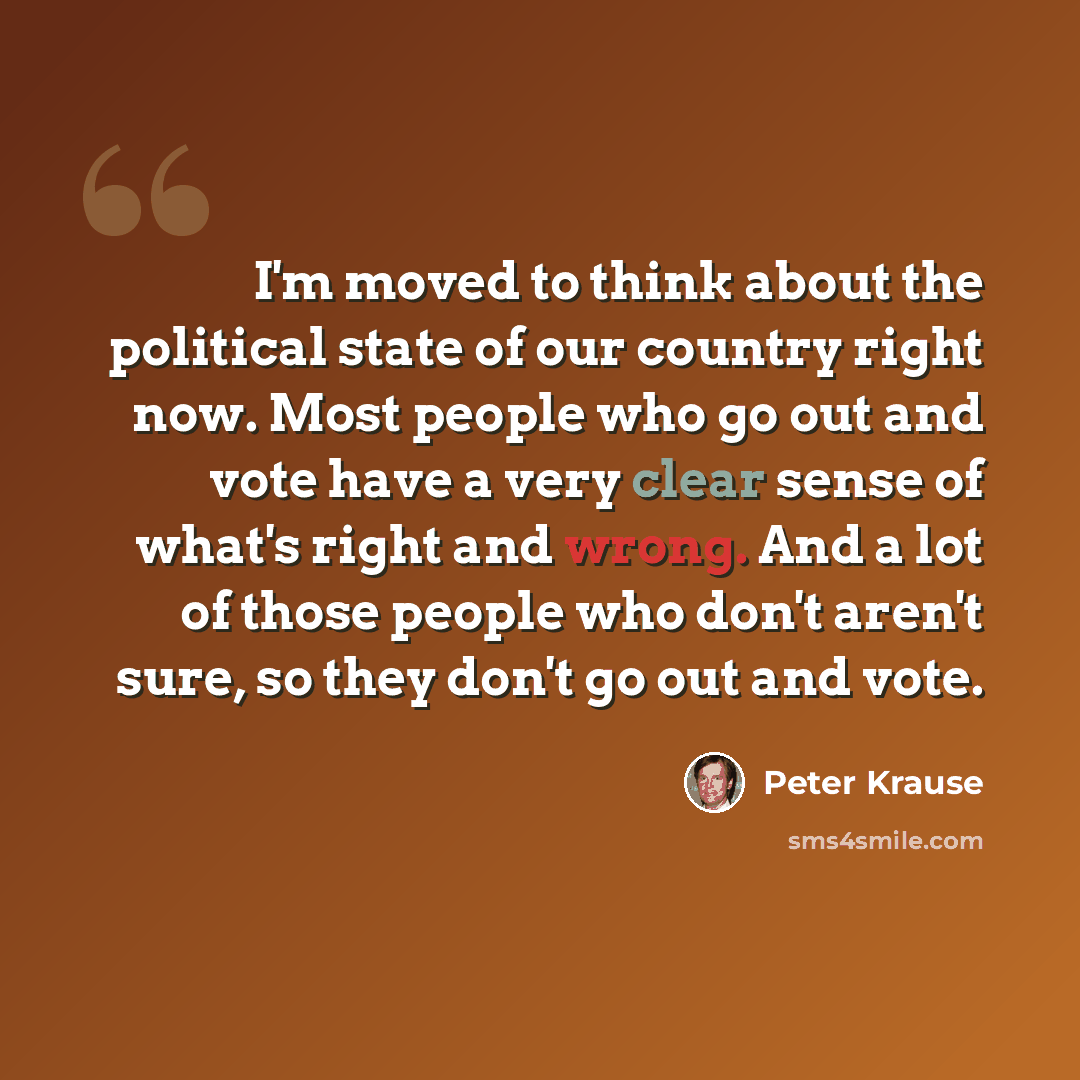 “I'm moved to think about the political state of our country right now. Most people who go out and vote have a very clear sense of what's right and wrong. And a lot of those people who don't aren't sure, so they don't go out and vote.” quote by Peter Krause