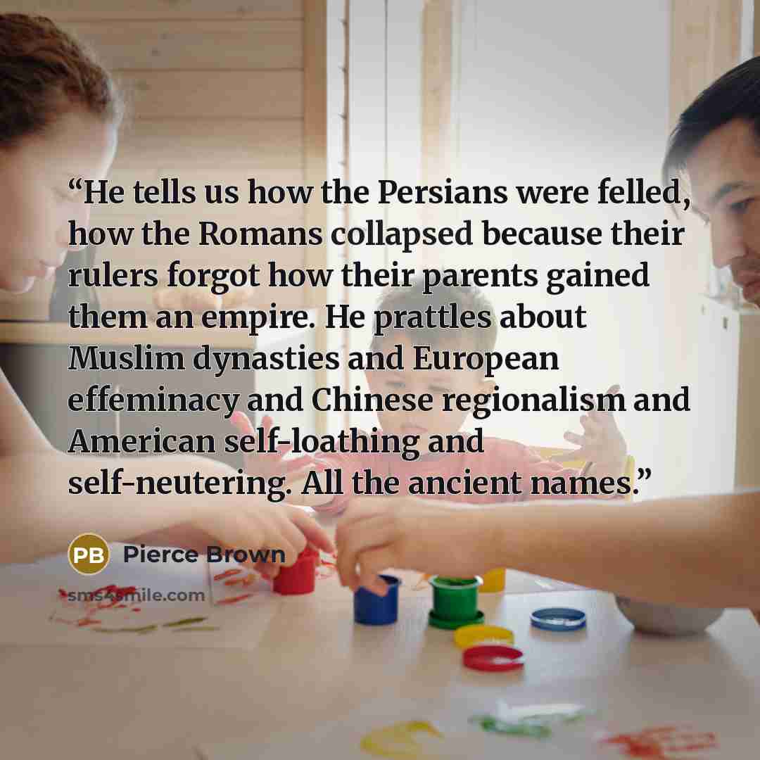 “He tells us how the Persians were felled, how the Romans collapsed because their rulers forgot how their parents gained them an empire. He prattles about Muslim dynasties and European effeminacy and Chinese regionalism and American self-loathing and self-neutering. All the ancient names.” quote by Pierce Brown