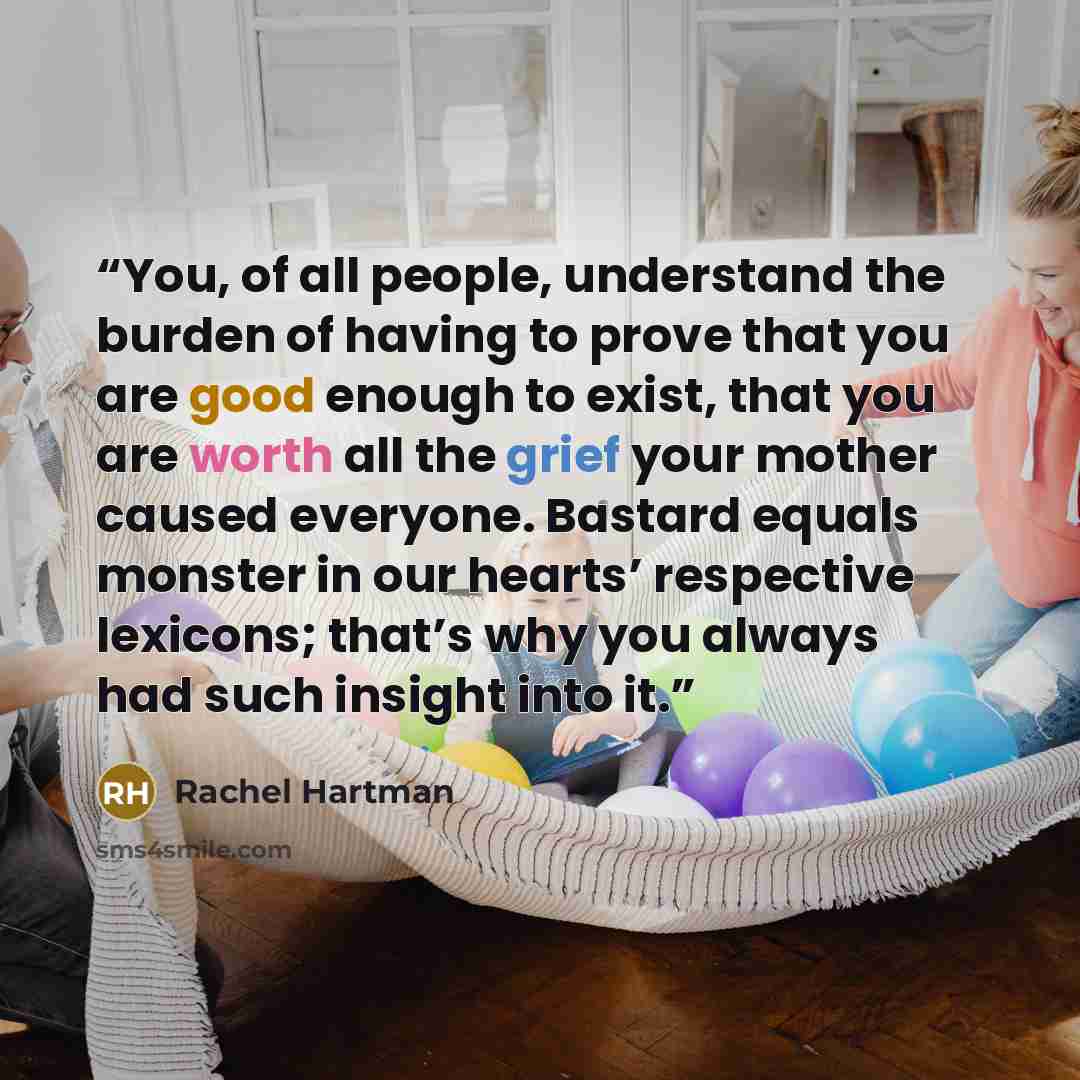 “You, of all people, understand the burden of having to prove that you are good enough to exist, that you are worth all the grief your mother caused everyone. Bastard equals monster in our hearts’ respective lexicons; that’s why you always had such insight into it.” quote by Rachel Hartman