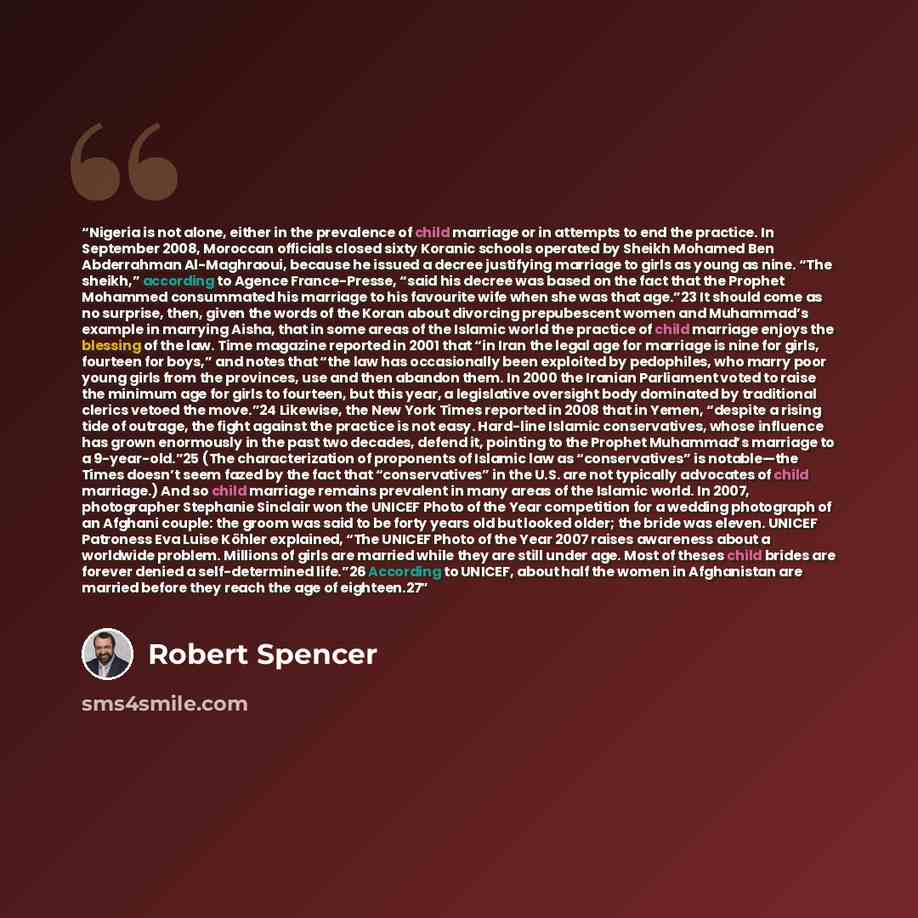 “Nigeria is not alone, either in the prevalence of child marriage or in attempts to end the practice. In September 2008, Moroccan officials closed sixty Koranic schools operated by Sheikh Mohamed Ben Abderrahman Al-Maghraoui, because he issued a decree justifying marriage to girls as young as nine…” quote by Robert Spencer