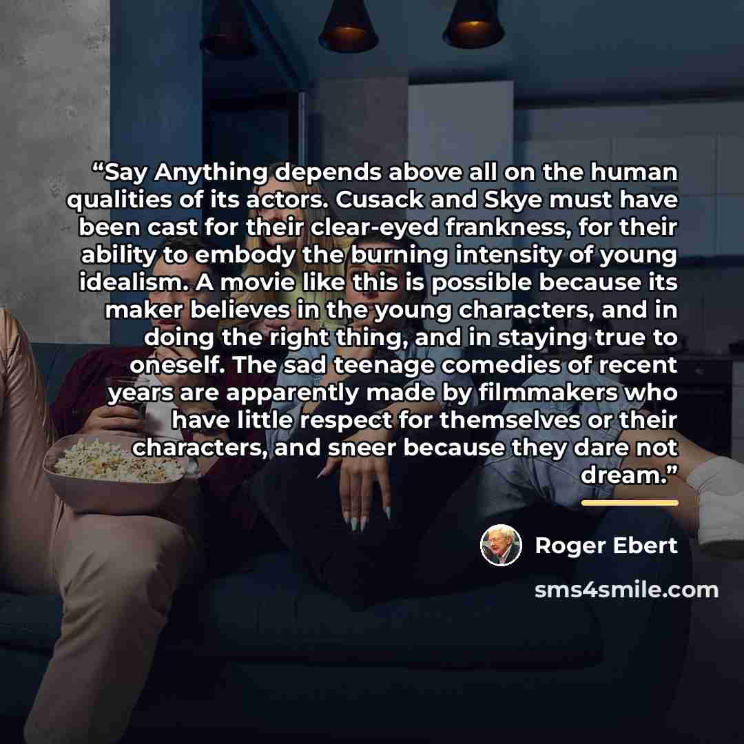 “Say Anything depends above all on the human qualities of its actors. Cusack and Skye must have been cast for their clear-eyed frankness, for their ability to embody the burning intensity of young idealism. A movie like this is possible because its maker believes in the young characters, and in…” quote by Roger Ebert