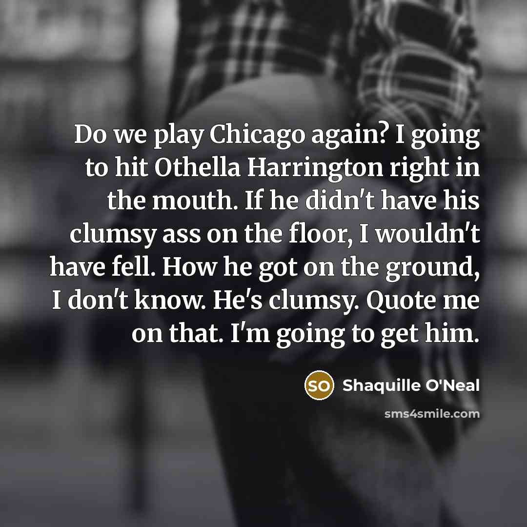“Do we play Chicago again? I going to hit Othella Harrington right in the mouth. If he didn't have his clumsy ass on the floor, I wouldn't have fell. How he got on the ground, I don't know. He's clumsy. Quote me on that. I'm going to get him.” quote by Shaquille O'Neal
