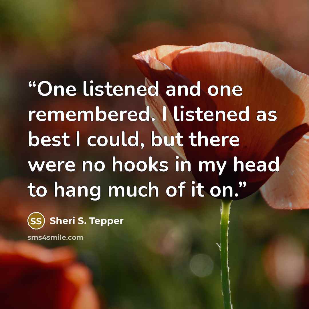 “One listened and one remembered. I listened as best I could, but there were no hooks in my head to hang much of it on.” quote by Sheri S. Tepper