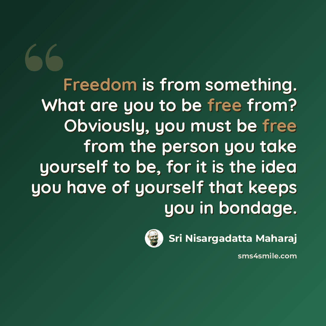 “Freedom is from something. What are you to be free from? Obviously, you must be free from the person you take yourself to be, for it is the idea you have of yourself that keeps you in bondage.” quote by Sri Nisargadatta Maharaj