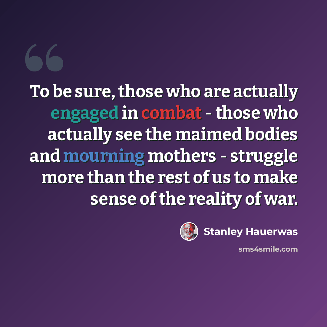 “To be sure, those who are actually engaged in combat - those who actually see the maimed bodies and mourning mothers - struggle more than the rest of us to make sense of the reality of war.” quote by Stanley Hauerwas