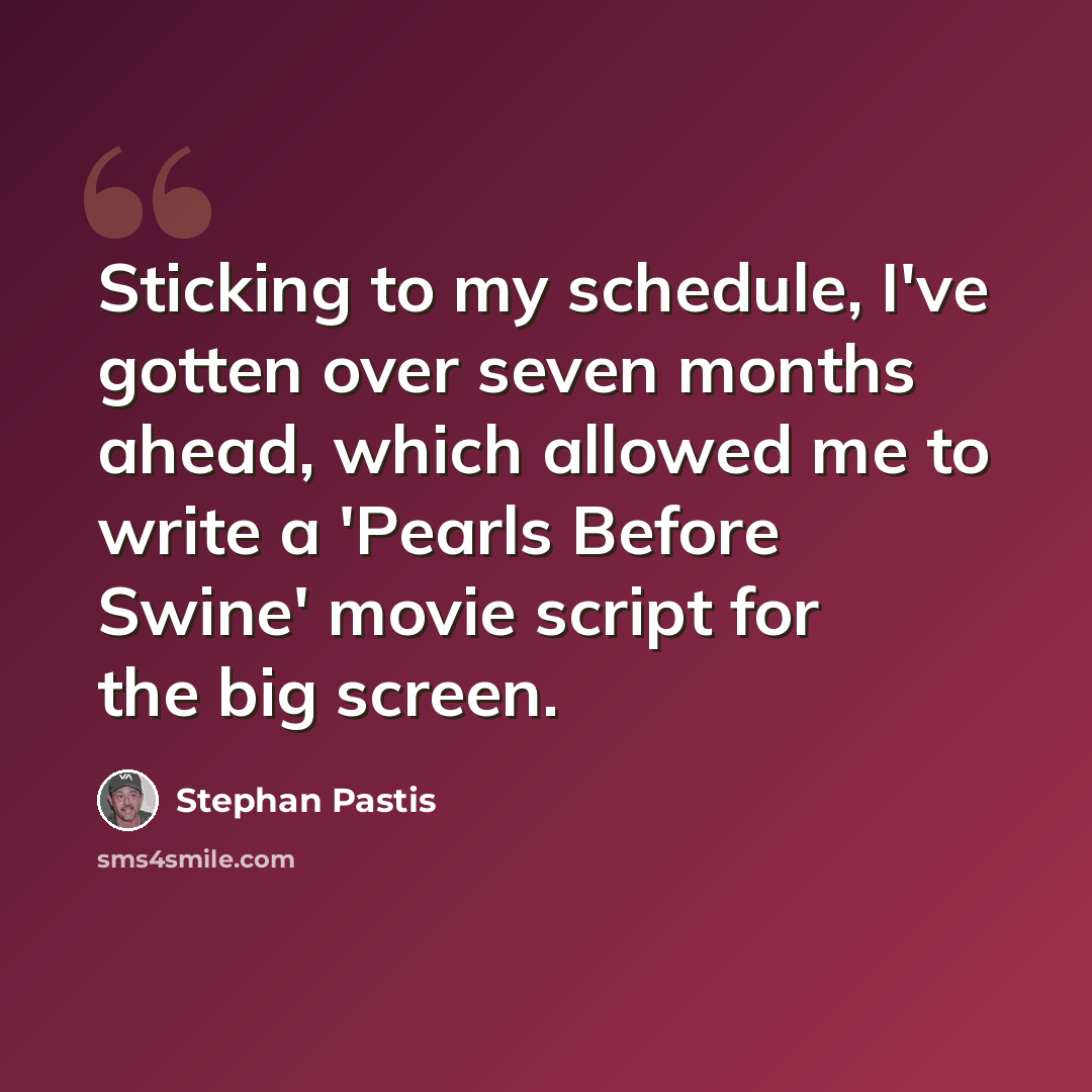 “Sticking to my schedule, I've gotten over seven months ahead, which allowed me to write a 'Pearls Before Swine' movie script for the big screen.” quote by Stephan Pastis