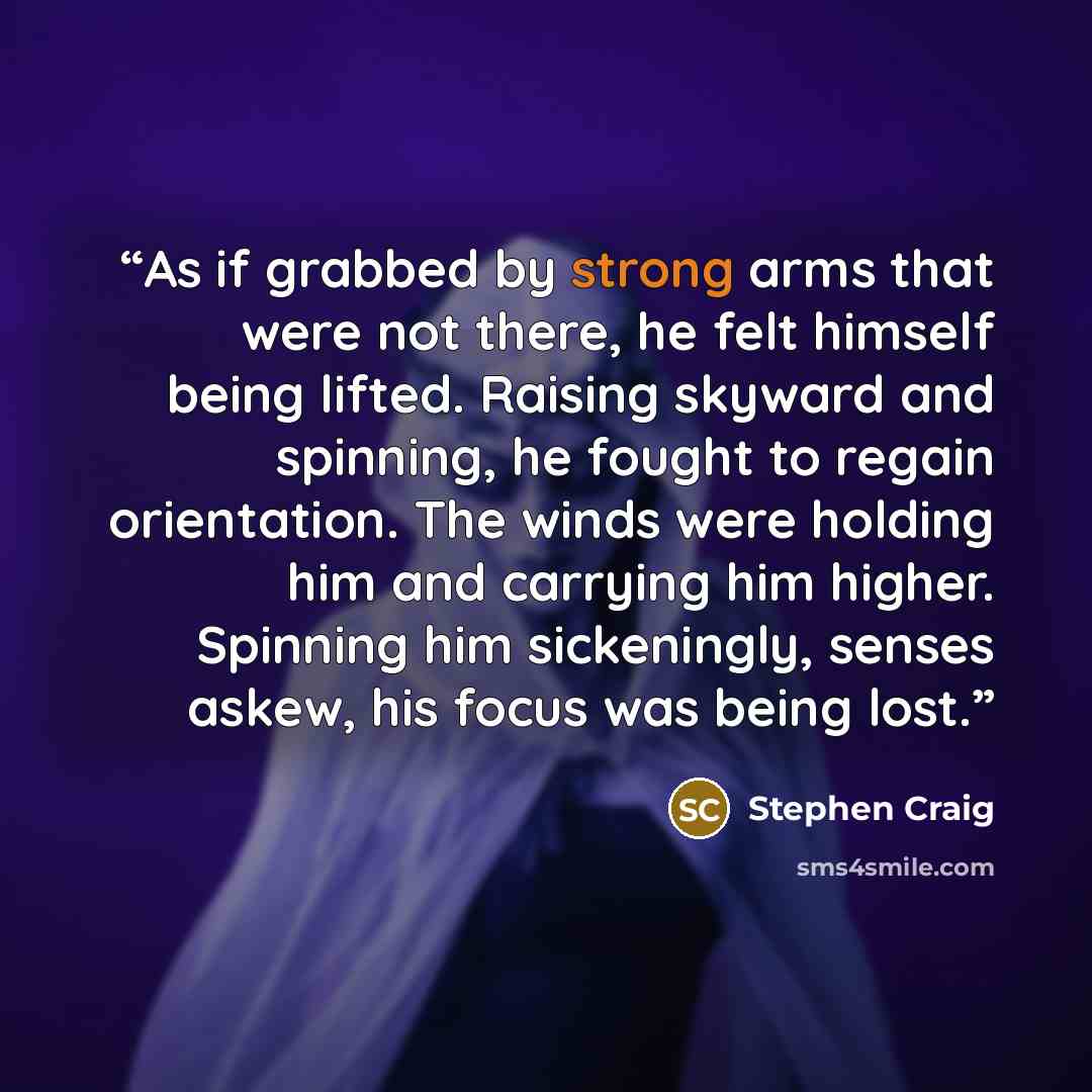 “As if grabbed by strong arms that were not there, he felt himself being lifted. Raising skyward and spinning, he fought to regain orientation. The winds were holding him and carrying him higher. Spinning him sickeningly, senses askew, his focus was being lost.” quote by Stephen Craig